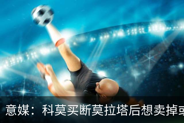 意媒：科莫买断莫拉塔后想卖掉或外租 米兰卸下了一个包袱
